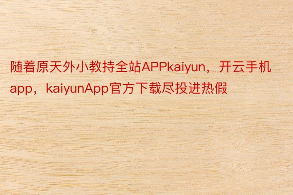 随着原天外小教持全站APPkaiyun，开云手机app，kaiyunApp官方下载尽投进热假