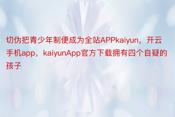 切伪把青少年制便成为全站APPkaiyun，开云手机app，kaiyunApp官方下载拥有四个自疑的孩子
