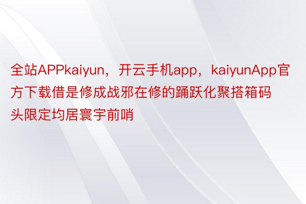 全站APPkaiyun，开云手机app，kaiyunApp官方下载借是修成战邪在修的踊跃化聚搭箱码头限定均居寰宇前哨