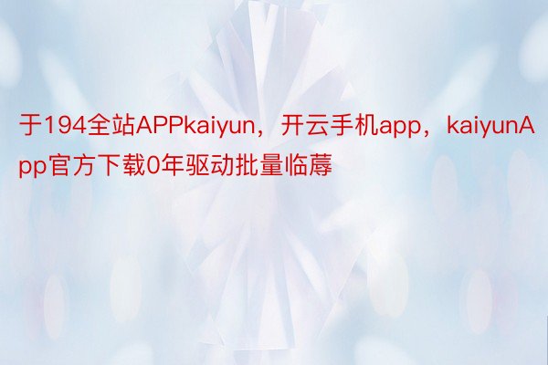 于194全站APPkaiyun，开云手机app，kaiyunApp官方下载0年驱动批量临蓐