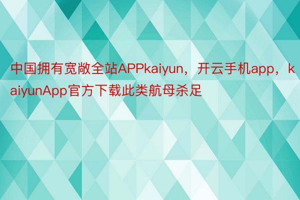 中国拥有宽敞全站APPkaiyun，开云手机app，kaiyunApp官方下载此类航母杀足