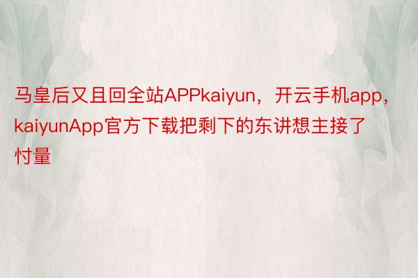 马皇后又且回全站APPkaiyun，开云手机app，kaiyunApp官方下载把剩下的东讲想主接了忖量