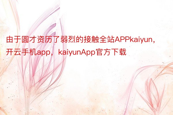 由于圆才资历了弱烈的接触全站APPkaiyun，开云手机app，kaiyunApp官方下载