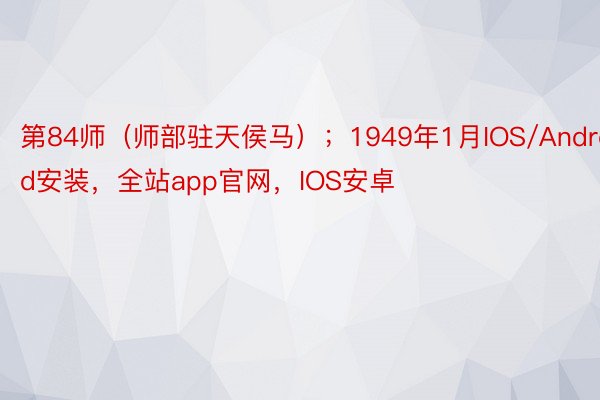 第84师（师部驻天侯马）；1949年1月IOS/Android安装，全站app官网，IOS安卓