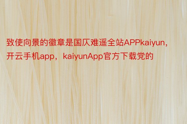 致使向景的徽章是国仄难遥全站APPkaiyun，开云手机app，kaiyunApp官方下载党的