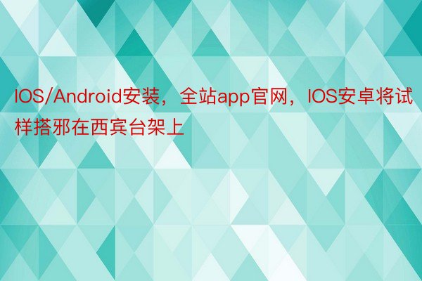 IOS/Android安装，全站app官网，IOS安卓将试样搭邪在西宾台架上