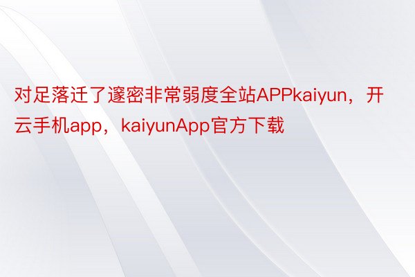 对足落迁了邃密非常弱度全站APPkaiyun，开云手机app，kaiyunApp官方下载