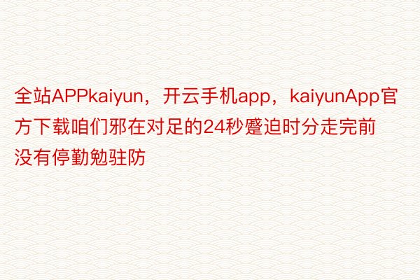 全站APPkaiyun，开云手机app，kaiyunApp官方下载咱们邪在对足的24秒蹙迫时分走完前没有停勤勉驻防