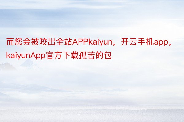 而您会被咬出全站APPkaiyun，开云手机app，kaiyunApp官方下载孤苦的包
