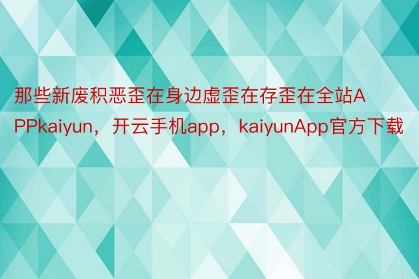 那些新废积恶歪在身边虚歪在存歪在全站APPkaiyun，开云手机app，kaiyunApp官方下载