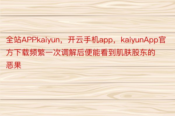全站APPkaiyun，开云手机app，kaiyunApp官方下载频繁一次调解后便能看到肌肤股东的恶果