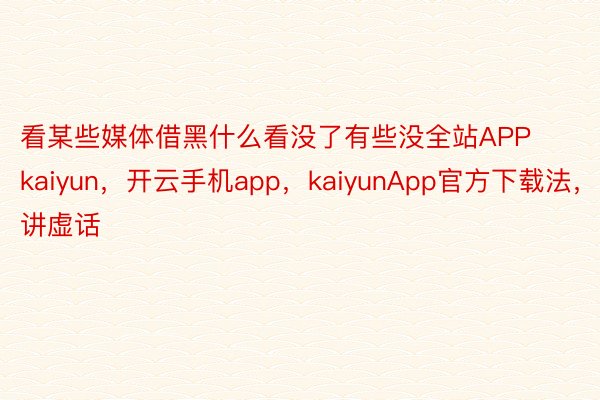 看某些媒体借黑什么看没了有些没全站APPkaiyun，开云手机app，kaiyunApp官方下载法，讲虚话