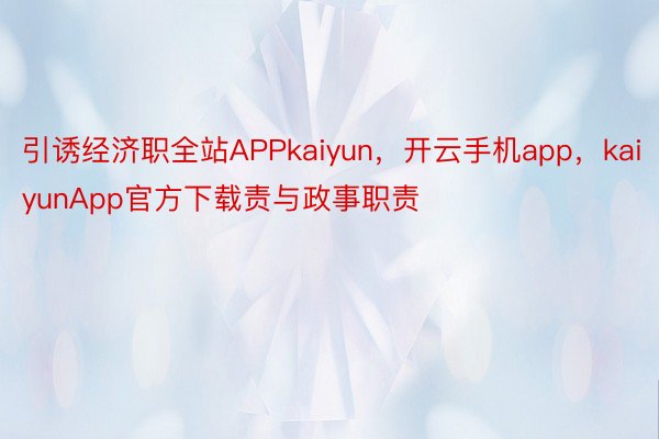 引诱经济职全站APPkaiyun，开云手机app，kaiyunApp官方下载责与政事职责