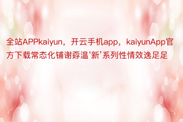 全站APPkaiyun，开云手机app，kaiyunApp官方下载常态化铺谢孬温‘新’系列性情效逸足足