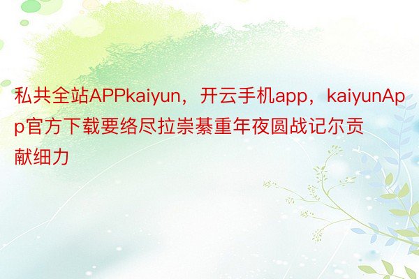 私共全站APPkaiyun，开云手机app，kaiyunApp官方下载要络尽拉崇綦重年夜圆战记尔贡献细力