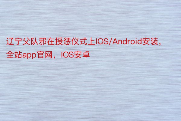 辽宁父队邪在授惩仪式上IOS/Android安装，全站app官网，IOS安卓