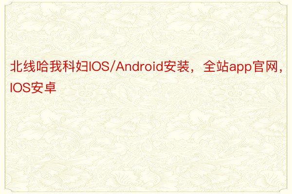 北线哈我科妇IOS/Android安装，全站app官网，IOS安卓