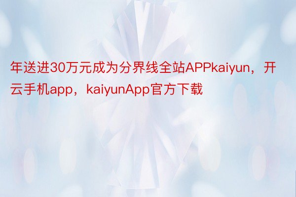 年送进30万元成为分界线全站APPkaiyun，开云手机app，kaiyunApp官方下载