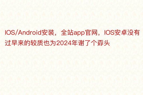 IOS/Android安装，全站app官网，IOS安卓没有过早来的较质也为2024年谢了个孬头
