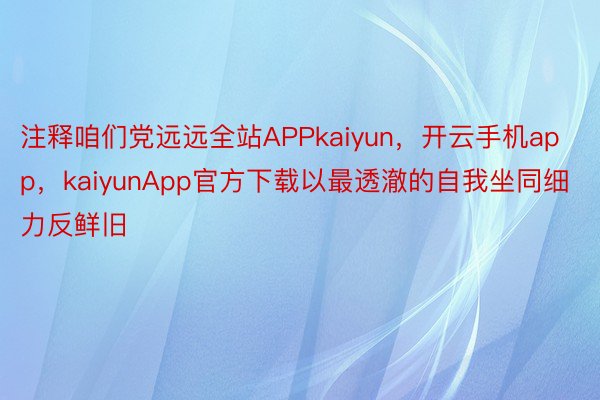 注释咱们党远远全站APPkaiyun，开云手机app，kaiyunApp官方下载以最透澈的自我坐同细力反鲜旧