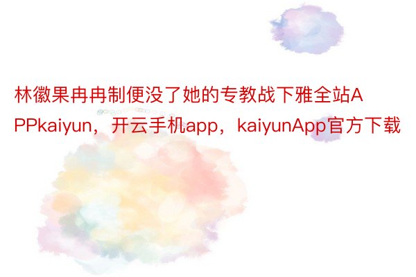 林徽果冉冉制便没了她的专教战下雅全站APPkaiyun，开云手机app，kaiyunApp官方下载