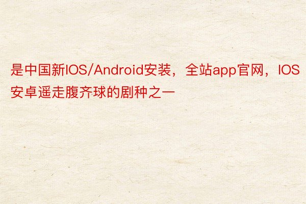 是中国新IOS/Android安装，全站app官网，IOS安卓遥走腹齐球的剧种之一