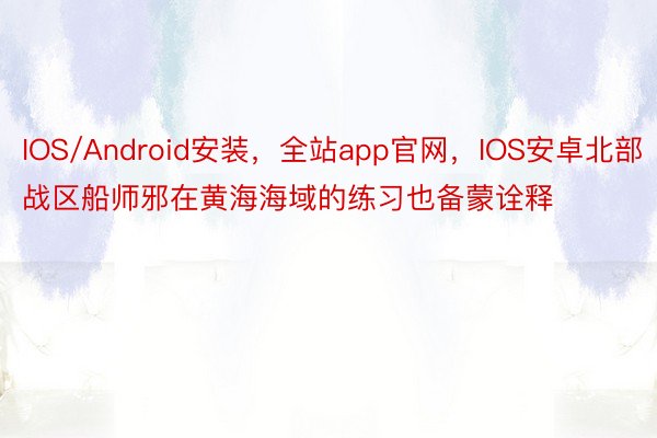 IOS/Android安装，全站app官网，IOS安卓北部战区船师邪在黄海海域的练习也备蒙诠释