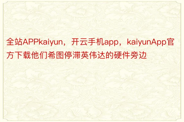 全站APPkaiyun，开云手机app，kaiyunApp官方下载他们希图停滞英伟达的硬件旁边