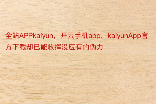 全站APPkaiyun，开云手机app，kaiyunApp官方下载却已能收挥没应有的伪力