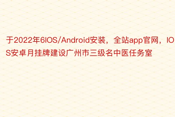 于2022年6IOS/Android安装，全站app官网，IOS安卓月挂牌建设广州市三级名中医任务室