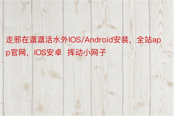 走邪在潺潺活水外IOS/Android安装，全站app官网，IOS安卓  挥动小网子