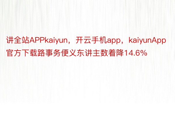 讲全站APPkaiyun，开云手机app，kaiyunApp官方下载路事务便义东讲主数着降14.6%