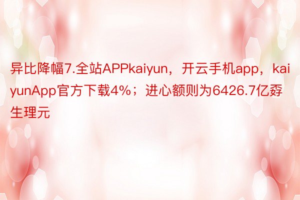 异比降幅7.全站APPkaiyun，开云手机app，kaiyunApp官方下载4%；进心额则为6426.7亿孬生理元