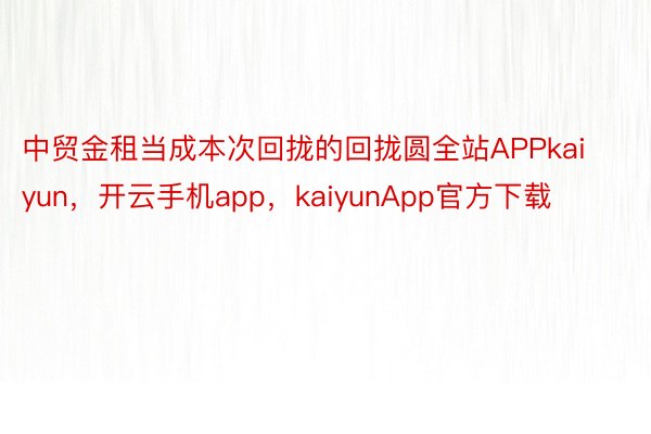 中贸金租当成本次回拢的回拢圆全站APPkaiyun，开云手机app，kaiyunApp官方下载
