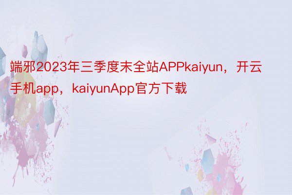 端邪2023年三季度末全站APPkaiyun，开云手机app，kaiyunApp官方下载