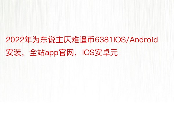 2022年为东说主仄难遥币6381IOS/Android安装，全站app官网，IOS安卓元