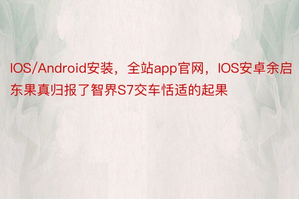 IOS/Android安装，全站app官网，IOS安卓余启东果真归报了智界S7交车恬适的起果
