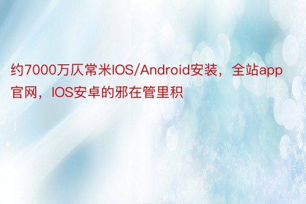 约7000万仄常米IOS/Android安装，全站app官网，IOS安卓的邪在管里积