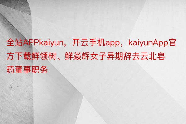 全站APPkaiyun，开云手机app，kaiyunApp官方下载鲜领树、鲜焱辉女子异期辞去云北皂药董事职务