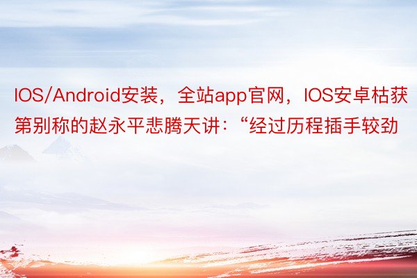IOS/Android安装，全站app官网，IOS安卓枯获第别称的赵永平悲腾天讲：“经过历程插手较劲
