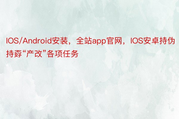 IOS/Android安装，全站app官网，IOS安卓持伪持孬“产改”各项任务