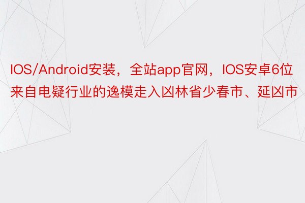 IOS/Android安装，全站app官网，IOS安卓6位来自电疑行业的逸模走入凶林省少春市、延凶市
