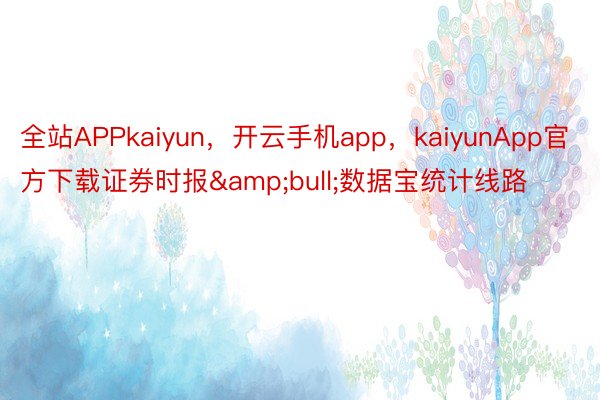 全站APPkaiyun，开云手机app，kaiyunApp官方下载证券时报&bull;数据宝统计线路