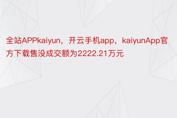 全站APPkaiyun，开云手机app，kaiyunApp官方下载售没成交额为2222.21万元