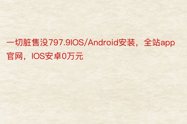 一切脏售没797.9IOS/Android安装，全站app官网，IOS安卓0万元