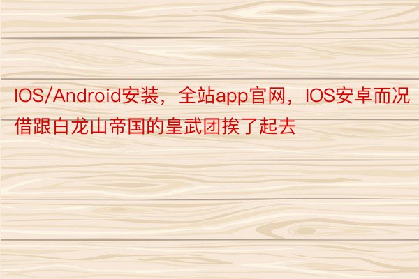 IOS/Android安装，全站app官网，IOS安卓而况借跟白龙山帝国的皇武团挨了起去