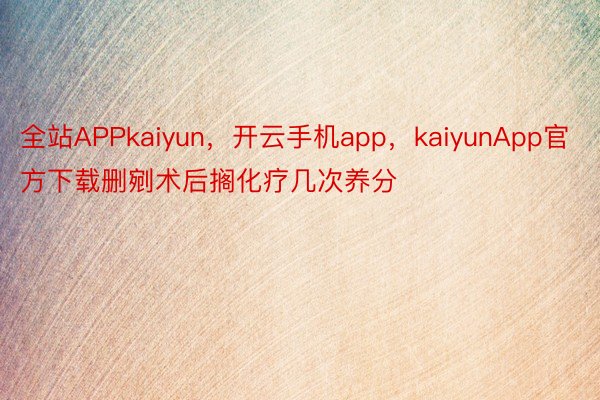 全站APPkaiyun，开云手机app，kaiyunApp官方下载删剜术后搁化疗几次养分