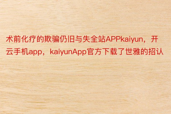 术前化疗的欺骗仍旧与失全站APPkaiyun，开云手机app，kaiyunApp官方下载了世雅的招认