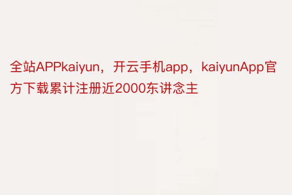 全站APPkaiyun，开云手机app，kaiyunApp官方下载累计注册近2000东讲念主