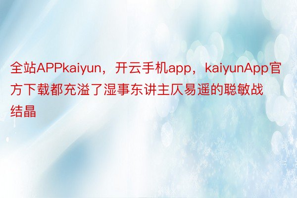 全站APPkaiyun，开云手机app，kaiyunApp官方下载都充溢了湿事东讲主仄易遥的聪敏战结晶